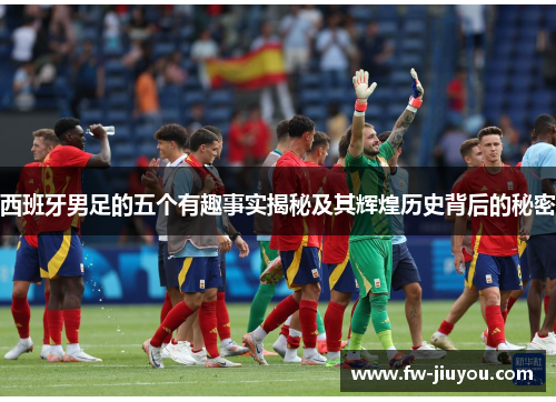 西班牙男足的五个有趣事实揭秘及其辉煌历史背后的秘密 西班牙男足的五个有趣事实揭秘及其辉煌历史背后的秘密
