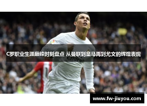 C罗职业生涯巅峰时刻盘点 从曼联到皇马再到尤文的辉煌表现
