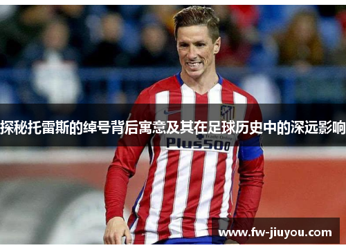 探秘托雷斯的绰号背后寓意及其在足球历史中的深远影响 探秘托雷斯的绰号背后寓意及其在足球历史中的深远影响