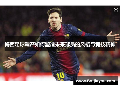 梅西足球遗产如何塑造未来球员的风格与竞技精神 梅西足球遗产如何塑造未来球员的风格与竞技精神