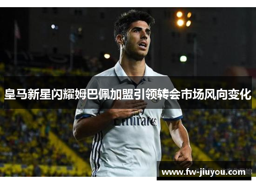 皇马新星闪耀姆巴佩加盟引领转会市场风向变化 皇马新星闪耀姆巴佩加盟引领转会市场风向变化