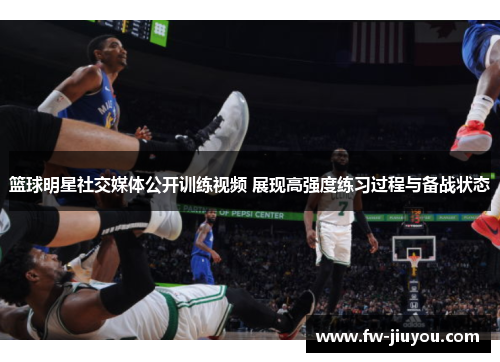 篮球明星社交媒体公开训练视频 展现高强度练习过程与备战状态 篮球明星社交媒体公开训练视频 展现高强度练习过程与备战状态