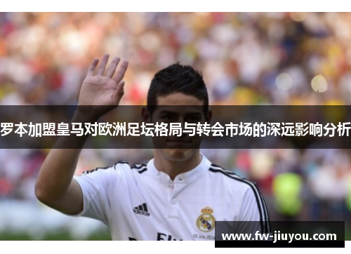 罗本加盟皇马对欧洲足坛格局与转会市场的深远影响分析 罗本加盟皇马对欧洲足坛格局与转会市场的深远影响分析
