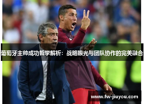 葡萄牙主帅成功哲学解析:战略眼光与团队协作的完美融合 葡萄牙主帅成功哲学解析:战略眼光与团队协作的完美融合