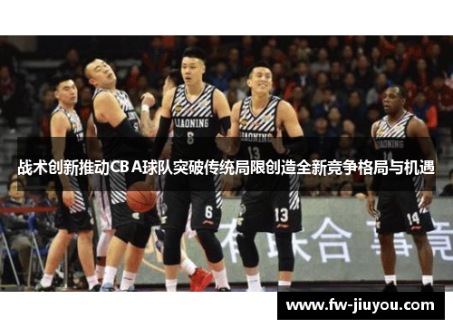 战术创新推动CBA球队突破传统局限创造全新竞争格局与机遇
