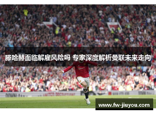 滕哈赫面临解雇风险吗 专家深度解析曼联未来走向